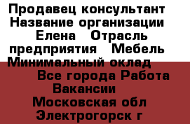 Продавец-консультант › Название организации ­ Елена › Отрасль предприятия ­ Мебель › Минимальный оклад ­ 20 000 - Все города Работа » Вакансии   . Московская обл.,Электрогорск г.